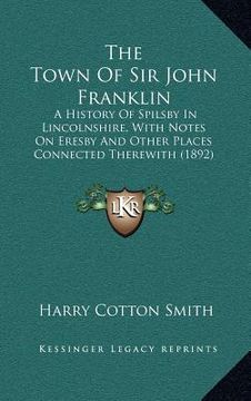 portada the town of sir john franklin: a history of spilsby in lincolnshire, with notes on eresby and other places connected therewith (1892)