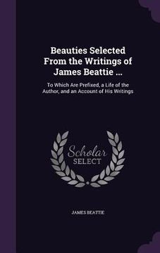 portada Beauties Selected From the Writings of James Beattie ...: To Which Are Prefixed, a Life of the Author, and an Account of His Writings (en Inglés)