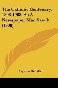 portada the catholic centenary, 1808-1908, as a newspaper man saw it (1908) (en Inglés)