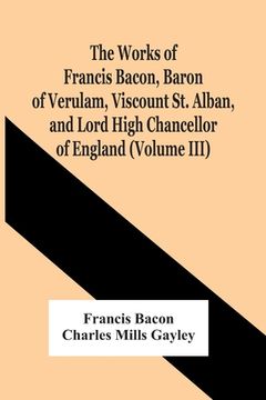 portada The Works Of Francis Bacon, Baron Of Verulam, Viscount St. Alban, And Lord High Chancellor Of England (Volume Iii) (en Inglés)