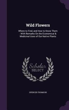 portada Wild Flowers: Where to Find, and How to Know Them: With Remarks On the Economical & Medicinal Uses of Our Native Plants (en Inglés)