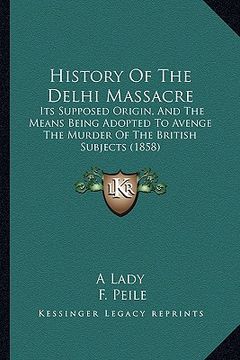 portada history of the delhi massacre: its supposed origin, and the means being adopted to avenge the murder of the british subjects (1858) (en Inglés)