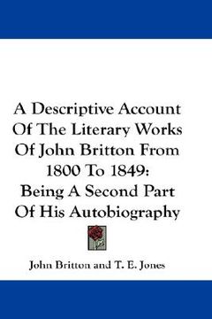 portada a descriptive account of the literary works of john britton from 1800 to 1849: being a second part of his autobiography (en Inglés)