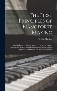 portada The First Principles of Pianoforte Playing: Being an Extract From the Author's "The act of Touch," Designed for School use and Including two new Chapt (en Inglés)