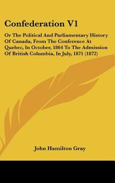portada confederation v1: or the political and parliamentary history of canada, from the conference at quebec, in october, 1864 to the admission