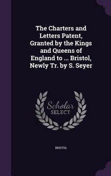 portada The Charters and Letters Patent, Granted by the Kings and Queens of England to ... Bristol, Newly Tr. by S. Seyer (en Inglés)