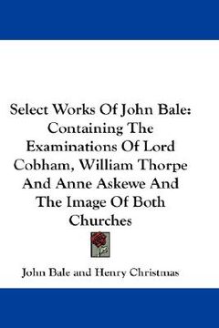 portada select works of john bale: containing the examinations of lord cobham, william thorpe and anne askewe and the image of both churches (en Inglés)