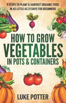 portada How to Grow Vegetables in Pots and Containers: 9 Steps to Plant & Harvest Organic Food in as Little as 21 Days for Beginners (en Inglés)