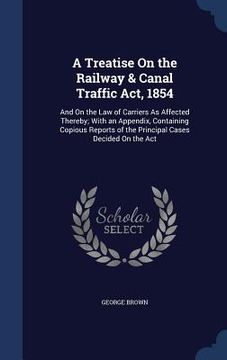 portada A Treatise On the Railway & Canal Traffic Act, 1854: And On the Law of Carriers As Affected Thereby; With an Appendix, Containing Copious Reports of t (en Inglés)