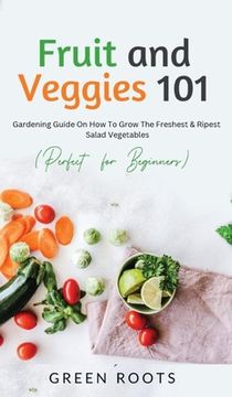 portada Fruit and Veggies 101: Gardening Guide On How To Grow The Freshest & Ripest Salad Vegetables (Perfect For Beginners) (in English)