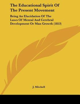 portada the educational spirit of the present movement: being an elucidation of the laws of mental and cerebral development or man growth (1853) (en Inglés)