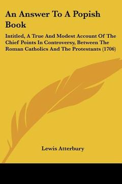 portada an answer to a popish book: intitled, a true and modest account of the chief points in controversy, between the roman catholics and the protestant (en Inglés)