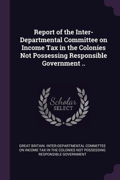 portada Report of the Inter-Departmental Committee on Income Tax in the Colonies Not Possessing Responsible Government .. (en Inglés)