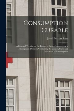 portada Consumption Curable: a Practical Treatise on the Lungs, to Prove Consumption a Manageable Disease; Containing the Causes, Cure, and Prevent (en Inglés)