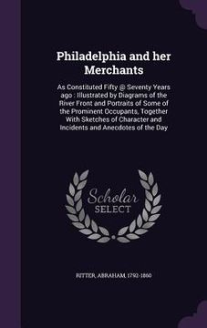 portada Philadelphia and her Merchants: As Constituted Fifty @ Seventy Years ago: Illustrated by Diagrams of the River Front and Portraits of Some of the Prom (in English)