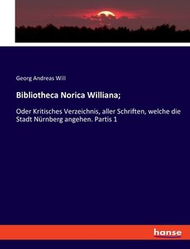 portada Bibliotheca Norica Williana;: Oder Kritisches Verzeichnis, aller Schriften, welche die Stadt Nürnberg angehen. Partis 1 (in German)