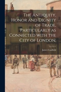 portada The Antiquity, Honor and Dignity of Trade, Particularly as Connected With the City of London; (in English)