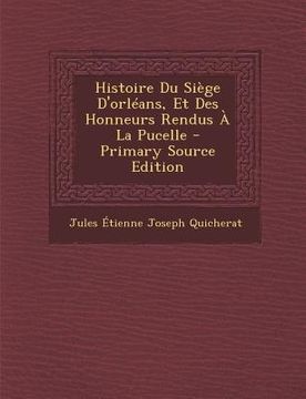 portada Histoire Du Siège D'orléans, Et Des Honneurs Rendus À La Pucelle - Primary Source Edition (in French)