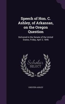 portada Speech of Hon. C. Ashley, of Arkansas, on the Oregon Question: Delivered in the Senate of the United States, Friday, April 3, 1846 (en Inglés)