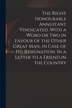 portada The Right Honourable Annuitant Vindicated. With a Word or Two in Favour of the Other Great Man, in Case of His Resignation. In a Letter to a Friend in (en Inglés)