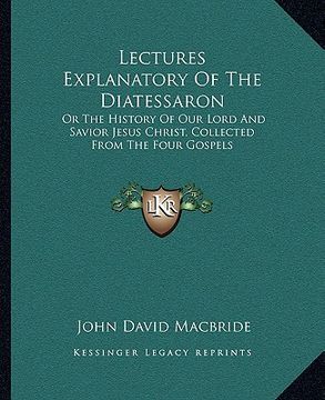 portada lectures explanatory of the diatessaron: or the history of our lord and savior jesus christ, collected from the four gospels (en Inglés)