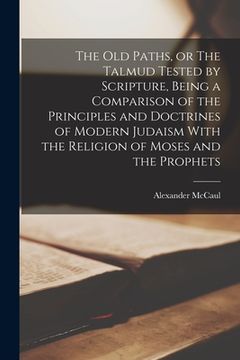portada The old Paths, or The Talmud Tested by Scripture, Being a Comparison of the Principles and Doctrines of Modern Judaism With the Religion of Moses and (in English)