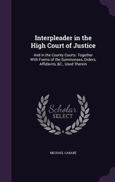portada Interpleader in the High Court of Justice: And in the County Courts. Together With Forms of the Summonses, Orders, Affidavits, &C., Used Therein (en Inglés)