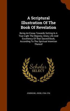 portada A Scriptural Illustration Of The Book Of Revelation: Being An Essay Towards Setting In A True Light The Majesty, Glory, Life And Excellency Of That Sa