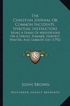 portada the christian journal or common incidents, spiritual instructors: being a series of meditations on a spring, summer, harvest, winter, and sabbath day (en Inglés)