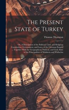 portada The Present State of Turkey; or, A Description of the Political, Civil, and Religious Constitution, Government, and Laws, of the Ottoman Empire ... To (en Inglés)