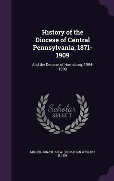portada History of the Diocese of Central Pennsylvania, 1871-1909: And the Diocese of Harrisburg, 1904-1909