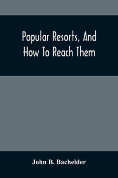 Popular Resorts, And How To Reach Them: Combining A Brief Description Of The Principal Summer Retreats In The United States, And The Routes Of Travel (en Inglés)