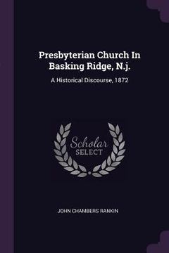 portada Presbyterian Church In Basking Ridge, N.j.: A Historical Discourse, 1872