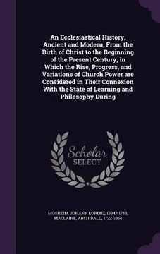 portada An Ecclesiastical History, Ancient and Modern, From the Birth of Christ to the Beginning of the Present Century, in Which the Rise, Progress, and Vari (en Inglés)