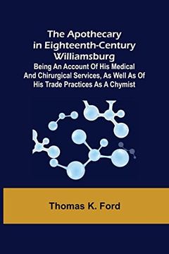 portada The Apothecary in Eighteenth-Century Williamsburg; Being an Account of his medical and chirurgical Services, as well as of his trade Practices as a Ch 