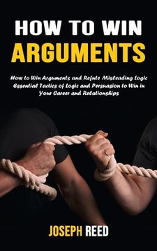 portada How to Win Arguments: How to Win Arguments and Refute Misleading Logic (Essential Tactics of Logic and Persuasion to Win in Your Career and (en Inglés)