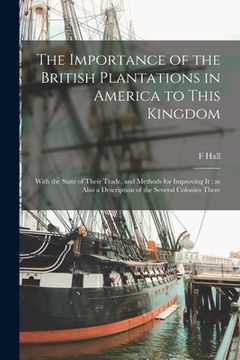 portada The Importance of the British Plantations in America to This Kingdom: With the State of Their Trade, and Methods for Improving It; as Also a Descripti (in English)