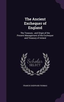 portada The Ancient Exchequer of England: The Treasury; and Origin of the Present Management of the Exchequer and Treasury of Ireland (en Inglés)