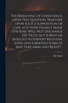 portada The Resolving of Conscience, Upon This Question, Whether Upon Such a Supposition or Case, as is Now Usually Made (The King Will Not Discharge His Trus