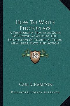 portada how to write photoplays: a thoroughly practical guide to photoplay writing, full explanation of technical terms, new ideas, plots and action sc