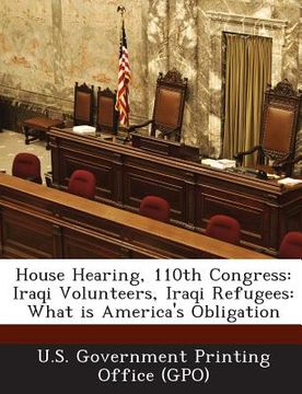 portada House Hearing, 110th Congress: Iraqi Volunteers, Iraqi Refugees: What Is America's Obligation (en Inglés)