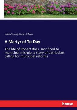 portada A Martyr of To-Day: The life of Robert Ross, sacrificed to municipal misrule, a story of patriotism calling for municipal reforms (en Inglés)