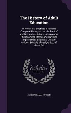 portada The History of Adult Education: In Which Is Comprised a Full and Complete History of the Mechanics' and Literary Institutions, Athenæums, Philosophica (en Inglés)