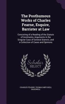 portada The Posthumous Works of Charles Fearne, Esquire, Barrister at Law: Consisting of a Reading of the Statute of Inrolments, Arguments in the Singular Cas