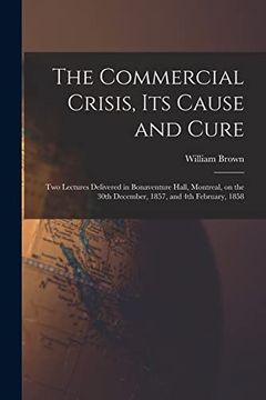 portada The Commercial Crisis, its Cause and Cure [Microform]: Two Lectures Delivered in Bonaventure Hall, Montreal, on the 30Th December, 1857, and 4th February, 1858 (en Inglés)
