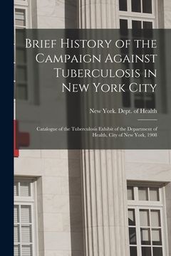 portada Brief History of the Campaign Against Tuberculosis in New York City; Catalogue of the Tuberculosis Exhibit of the Department of Health, City of New Yo (en Inglés)