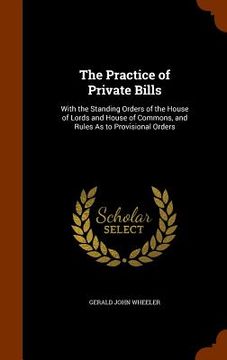 portada The Practice of Private Bills: With the Standing Orders of the House of Lords and House of Commons, and Rules As to Provisional Orders (en Inglés)