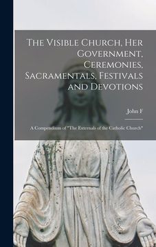 portada The Visible Church, her Government, Ceremonies, Sacramentals, Festivals and Devotions: A Compendium of "The Externals of the Catholic Church" (en Inglés)