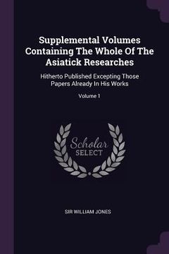 portada Supplemental Volumes Containing The Whole Of The Asiatick Researches: Hitherto Published Excepting Those Papers Already In His Works; Volume 1 (en Inglés)
