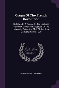 portada Origin Of The French Revolution: Syllabus Of A Course Of Ten Lectures Delivered Under The Auspices Of The University Extension Club Of San Jose, Janua (in English)